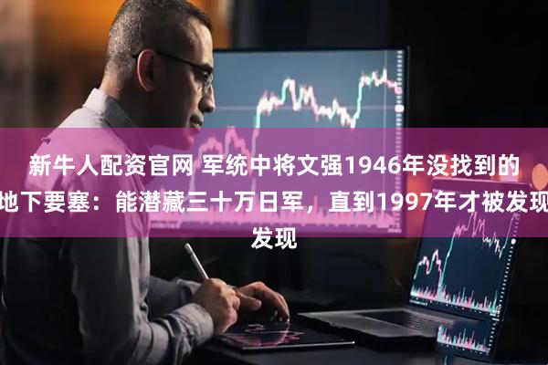 新牛人配资官网 军统中将文强1946年没找到的地下要塞：能潜藏三十万日军，直到1997年才被发现