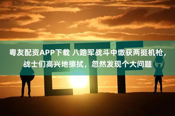 粤友配资APP下载 八路军战斗中缴获两挺机枪，战士们高兴地擦拭，忽然发现个大问题