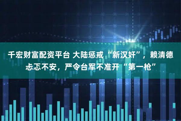 千宏财富配资平台 大陆惩戒 “新汉奸”，赖清德忐忑不安，严令台军不准开 “第一枪”