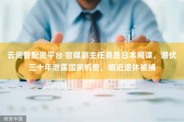 云资管配资平台 官媒副主任竟是日本间谍，潜伏三十年泄露国家机密，临近退休被捕