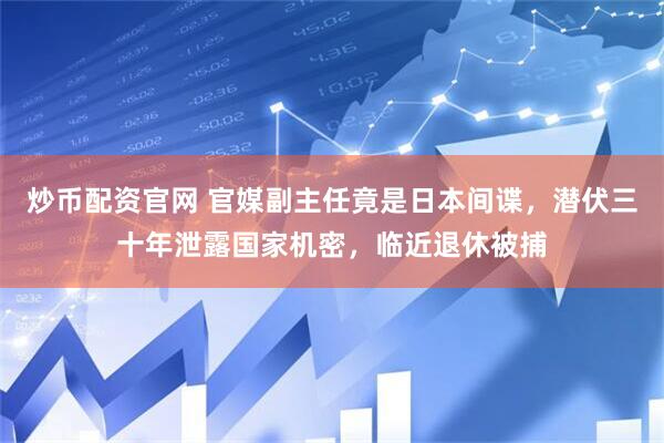 炒币配资官网 官媒副主任竟是日本间谍，潜伏三十年泄露国家机密，临近退休被捕
