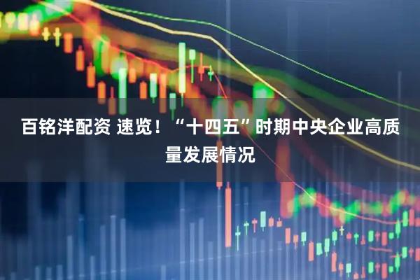 百铭洋配资 速览！“十四五”时期中央企业高质量发展情况