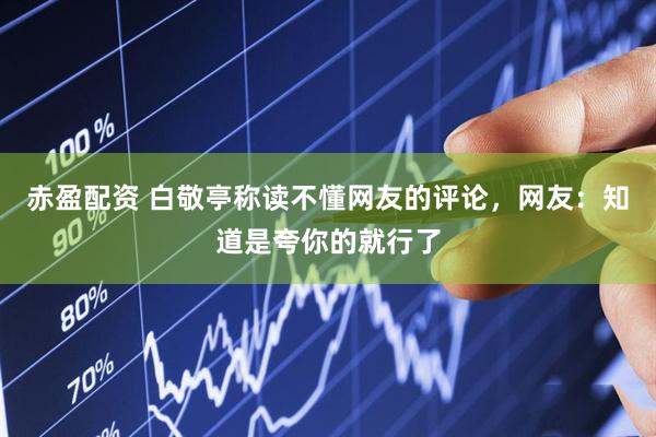 赤盈配资 白敬亭称读不懂网友的评论，网友：知道是夸你的就行了