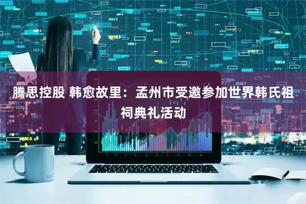 腾思控股 韩愈故里：孟州市受邀参加世界韩氏祖祠典礼活动