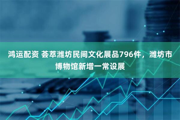 鸿运配资 荟萃潍坊民间文化展品796件，潍坊市博物馆新增一常设展