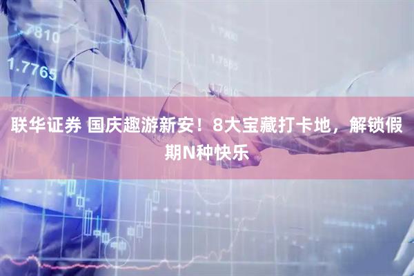 联华证券 国庆趣游新安！8大宝藏打卡地，解锁假期N种快乐