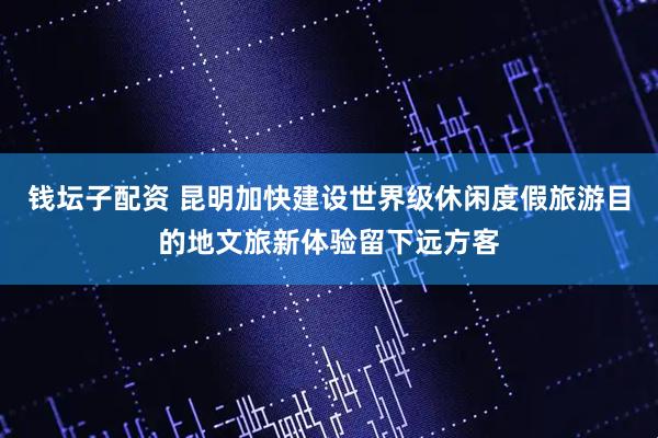 钱坛子配资 昆明加快建设世界级休闲度假旅游目的地文旅新体验留下远方客