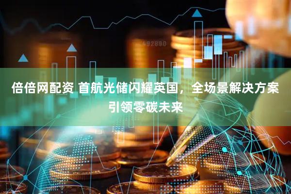 倍倍网配资 首航光储闪耀英国，全场景解决方案引领零碳未来