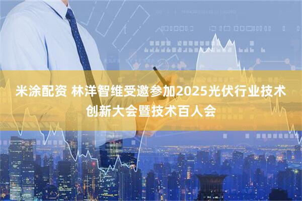 米涂配资 林洋智维受邀参加2025光伏行业技术创新大会暨技术百人会