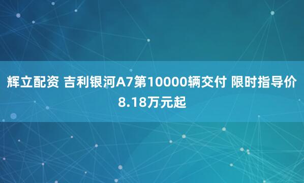 辉立配资 吉利银河A7第10000辆交付 限时指导价8.18万元起