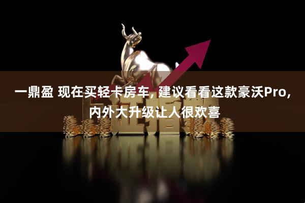 一鼎盈 现在买轻卡房车, 建议看看这款豪沃Pro, 内外大升级让人很欢喜