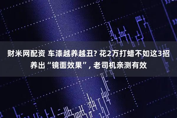 财米网配资 车漆越养越丑? 花2万打蜡不如这3招养出“镜面效果”, 老司机亲测有效