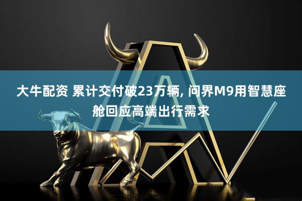 大牛配资 累计交付破23万辆, 问界M9用智慧座舱回应高端出行需求