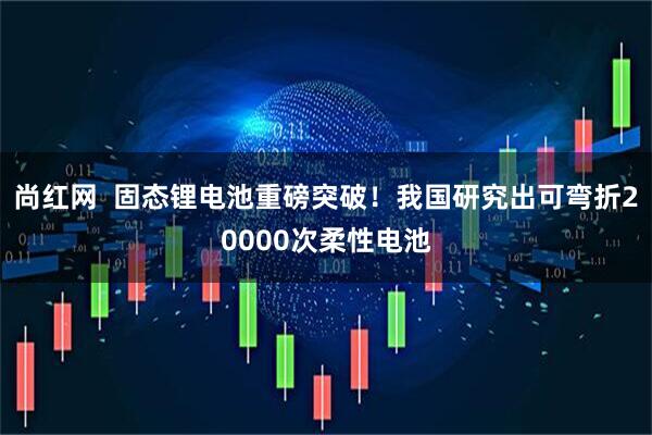 尚红网  固态锂电池重磅突破！我国研究出可弯折20000次柔性电池