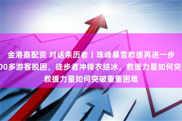 金港嘉配资 对话亲历者丨珠峰暴雪救援再进一步：嘎玛沟300多游客脱困，徒步者冲锋衣结冰，救援力量如何突破重重困难