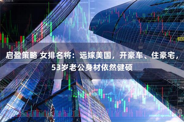 启盈策略 女排名将：远嫁美国，开豪车、住豪宅，53岁老公身材依然健硕