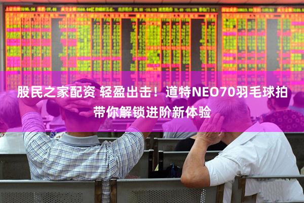 股民之家配资 轻盈出击！道特NEO70羽毛球拍带你解锁进阶新体验