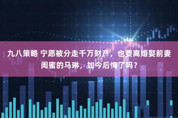 九八策略 宁愿被分走千万财产，也要离婚娶前妻闺蜜的马琳，如今后悔了吗？
