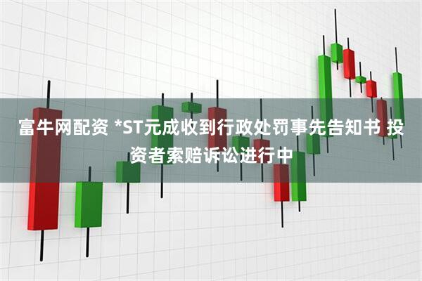 富牛网配资 *ST元成收到行政处罚事先告知书 投资者索赔诉讼进行中