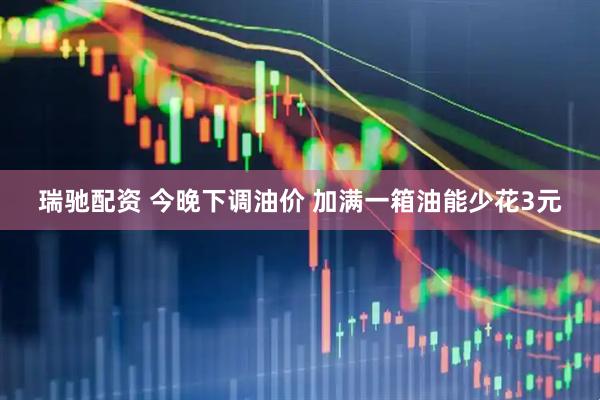 瑞驰配资 今晚下调油价 加满一箱油能少花3元