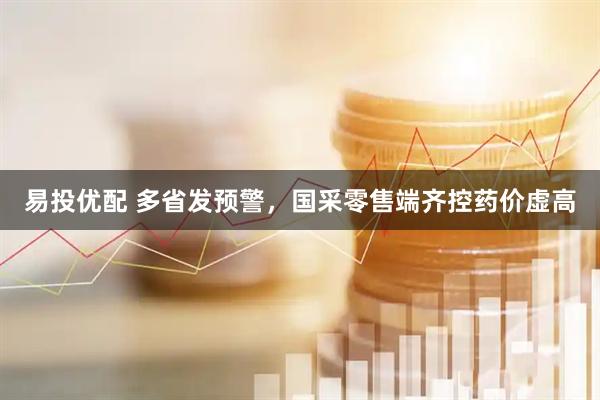 易投优配 多省发预警，国采零售端齐控药价虚高