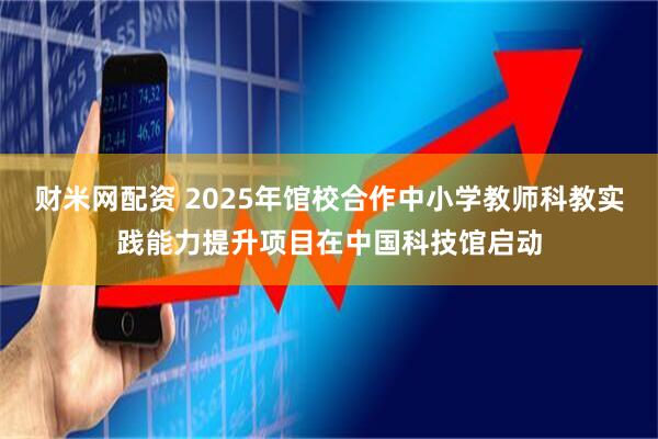 财米网配资 2025年馆校合作中小学教师科教实践能力提升项目在中国科技馆启动