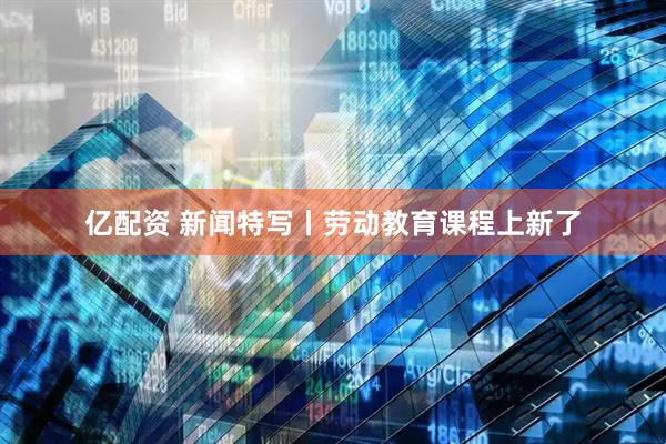 亿配资 新闻特写丨劳动教育课程上新了