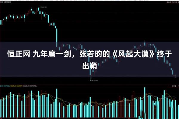 恒正网 九年磨一剑，张若昀的《风起大漠》终于出鞘