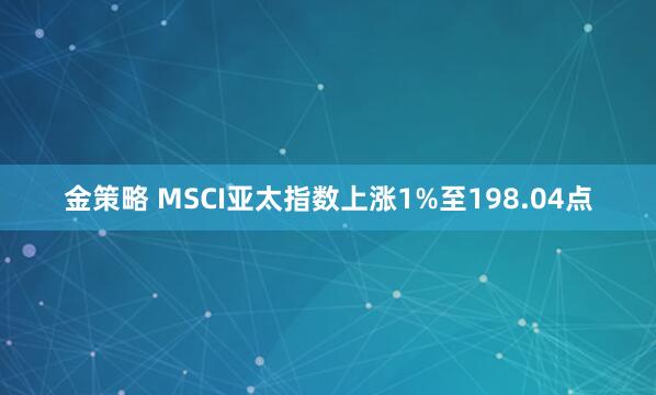 金策略 MSCI亚太指数上涨1%至198.04点