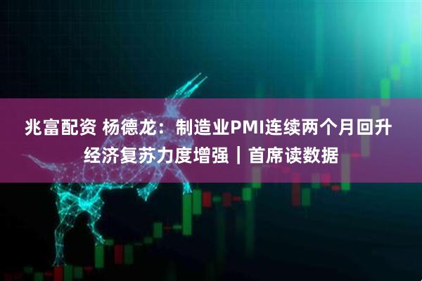 兆富配资 杨德龙：制造业PMI连续两个月回升 经济复苏力度增强｜首席读数据