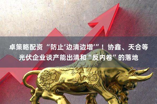 卓策略配资 “防止‘边清边增’”！协鑫、天合等光伏企业谈产能出清和“反内卷”的落地