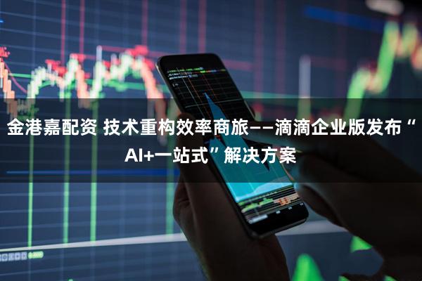 金港嘉配资 技术重构效率商旅——滴滴企业版发布“AI+一站式”解决方案