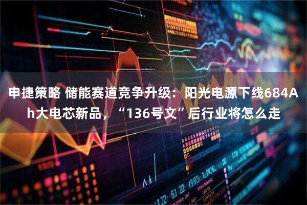 申捷策略 储能赛道竞争升级：阳光电源下线684Ah大电芯新品，“136号文”后行业将怎么走