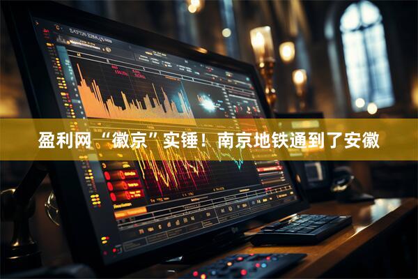 盈利网 “徽京”实锤！南京地铁通到了安徽